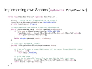 Implementing own Scopes (implements IScopeProvider)
public class PlacesScopeProvider implements IScopeProvider {	
!
	 @Inject // obtain the next ScopeProvider in the hierarchy	
	 @Named(AbstractDeclarativeScopeProvider.NAMED_DELEGATE)	
	 private IScopeProvider delegate;	
!
	 // match references and dispatch to specific implementation	
	 public IScope getScope(EObject context, EReference reference) {	
	 	 if (reference == PlacesPackage.Literals.PERSON__VISITED) {	
	 	 	 PlacesModel model = EcoreUtil2.getContainerOfType(context, PlacesModel.class);	
	 	 	 return getPersonVisitedScope(model);	
	 	 }	
	 	 return delegate.getScope(context, reference);	
	 }	
!
	 // create scope for PERSON__VISITED	
	 private IScope getPersonVisitedScope(PlacesModel model) {	
	 	 	
	 	 // if we can't create a scope, NEVER return null but return IScope.NULLSCOPE instead 	
	 	 if (model == null)	
	 	 	 return IScope.NULLSCOPE;	
	 	 	
	 	 // build some scope. 	
	 	 // This one includes all elements from the same file by their simple names	
	 	 List<Place> allPlaces = EcoreUtil2.getAllContentsOfType(model, Place.class);	
	 	 return Scopes.scopeFor(allPlaces);	
	 }	
}	
 