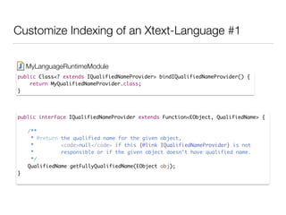 Customize Indexing of an Xtext-Language #1
public Class<? extends IQualifiedNameProvider> bindIQualifiedNameProvider() {	
return MyQualifiedNameProvider.class;	
}
MyLanguageRuntimeModule
public interface IQualifiedNameProvider extends Function<EObject, QualifiedName> {	
!
	 /**	
	 * @return the qualified name for the given object, 	
	 * <code>null</code> if this {@link IQualifiedNameProvider} is not	
	 * responsible or if the given object doesn't have qualified name.	
	 */	
	 QualifiedName getFullyQualifiedName(EObject obj);	
}	
 