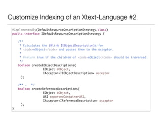 Customize Indexing of an Xtext-Language #2
@ImplementedBy(DefaultResourceDescriptionStrategy.class)	
public interface IDefaultResourceDescriptionStrategy {	
!
	 /**	
	 * Calculates the {@link IEObjectDescription}s for 	
	 * <code>eObject</code> and passes them to the acceptor.	
	 * 	
	 * @return true if the children of <code>eObject</code> should be traversed.	
	 */	
	 boolean createEObjectDescriptions(	
EObject eObject, 	
IAcceptor<IEObjectDescription> acceptor	
);	
!
	 /** …	 */	
	 boolean createReferenceDescriptions(	
EObject eObject, 	
URI exportedContainerURI, 	
IAcceptor<IReferenceDescription> acceptor	
);	
}
 