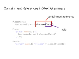 PlacesModel:	
	 (persons+=Person | places+=Place)*;	
!
Place:	
	 "place" name=ID ("{" 	
	 	 (persons+=Person | places+=Place)*	
	 "}")?;	
!
Person:	
	 "person" name=ID "visited" visited=[Place|ID];
Containment References in Xtext Grammars
containment reference
rule
 