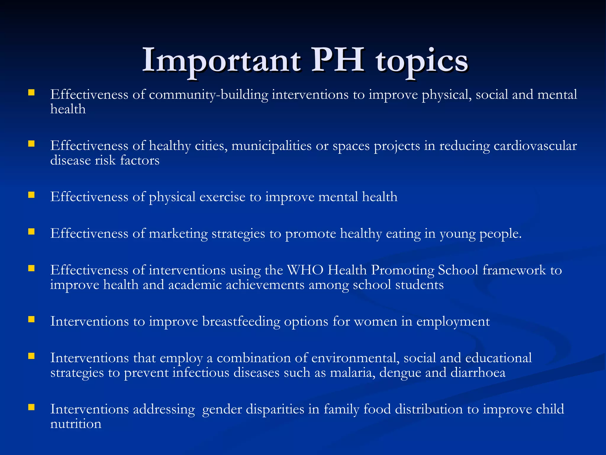 Important PH topics  Effectiveness of community-building interventions to improve physical, social and mental health Effectiveness of healthy cities, municipalities or spaces projects in reducing cardiovascular disease risk factors Effectiveness of physical exercise to improve mental health Effectiveness of marketing strategies to promote healthy eating in young people.  Effectiveness of interventions using the WHO Health Promoting School framework to improve health and academic achievements among school students Interventions to improve breastfeeding options for women in employment Interventions that employ a combination of environmental, social and educational strategies to prevent infectious diseases such as malaria, dengue and diarrhoea Interventions addressing  gender disparities in family food distribution to improve child nutrition 