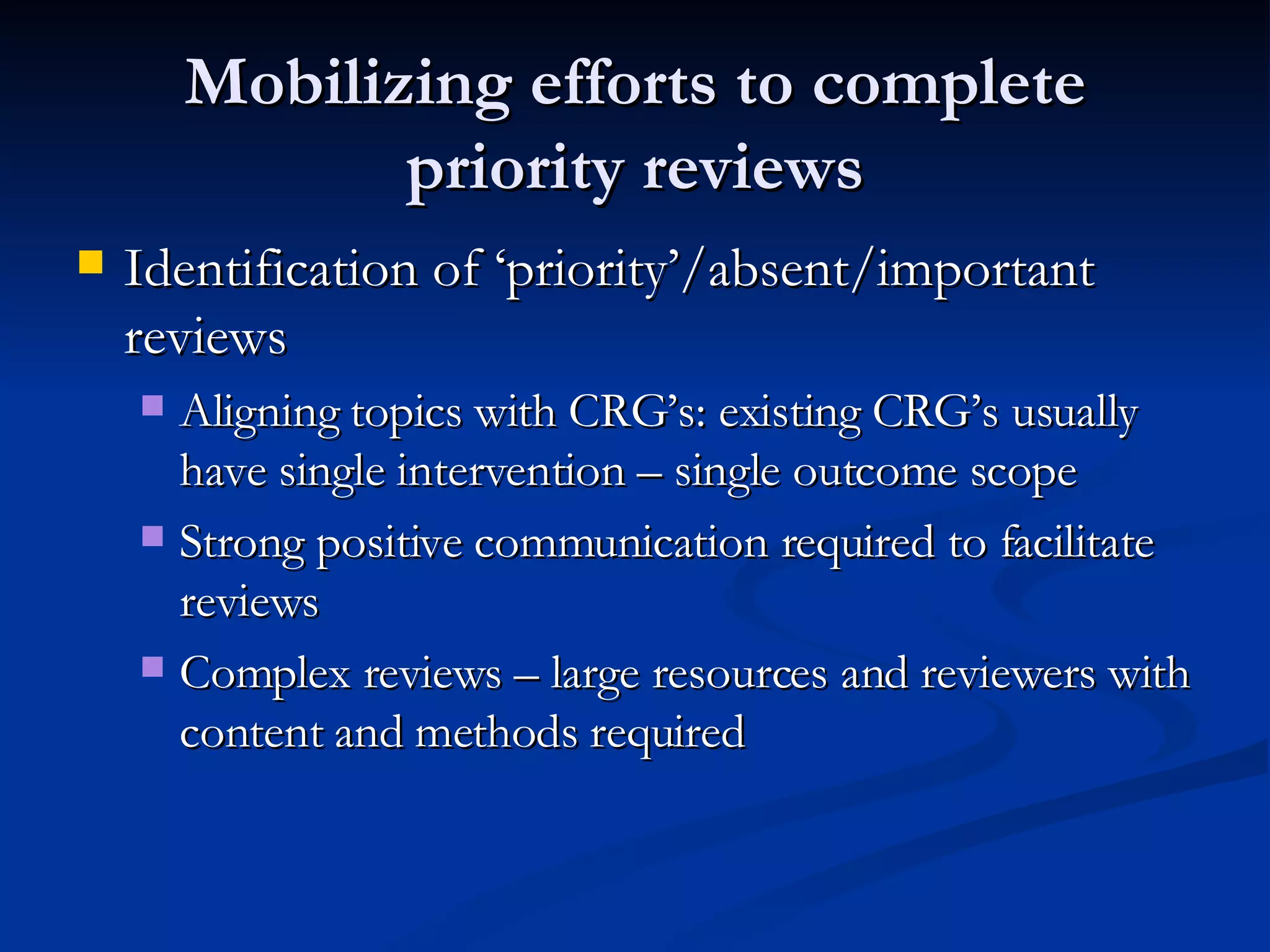 Mobilizing efforts to complete priority reviews Identification of ‘priority’/absent/important reviews Aligning topics with CRG’s: existing CRG’s usually have single intervention – single outcome scope Strong positive communication required to facilitate reviews Complex reviews – large resources and reviewers with content and methods required 