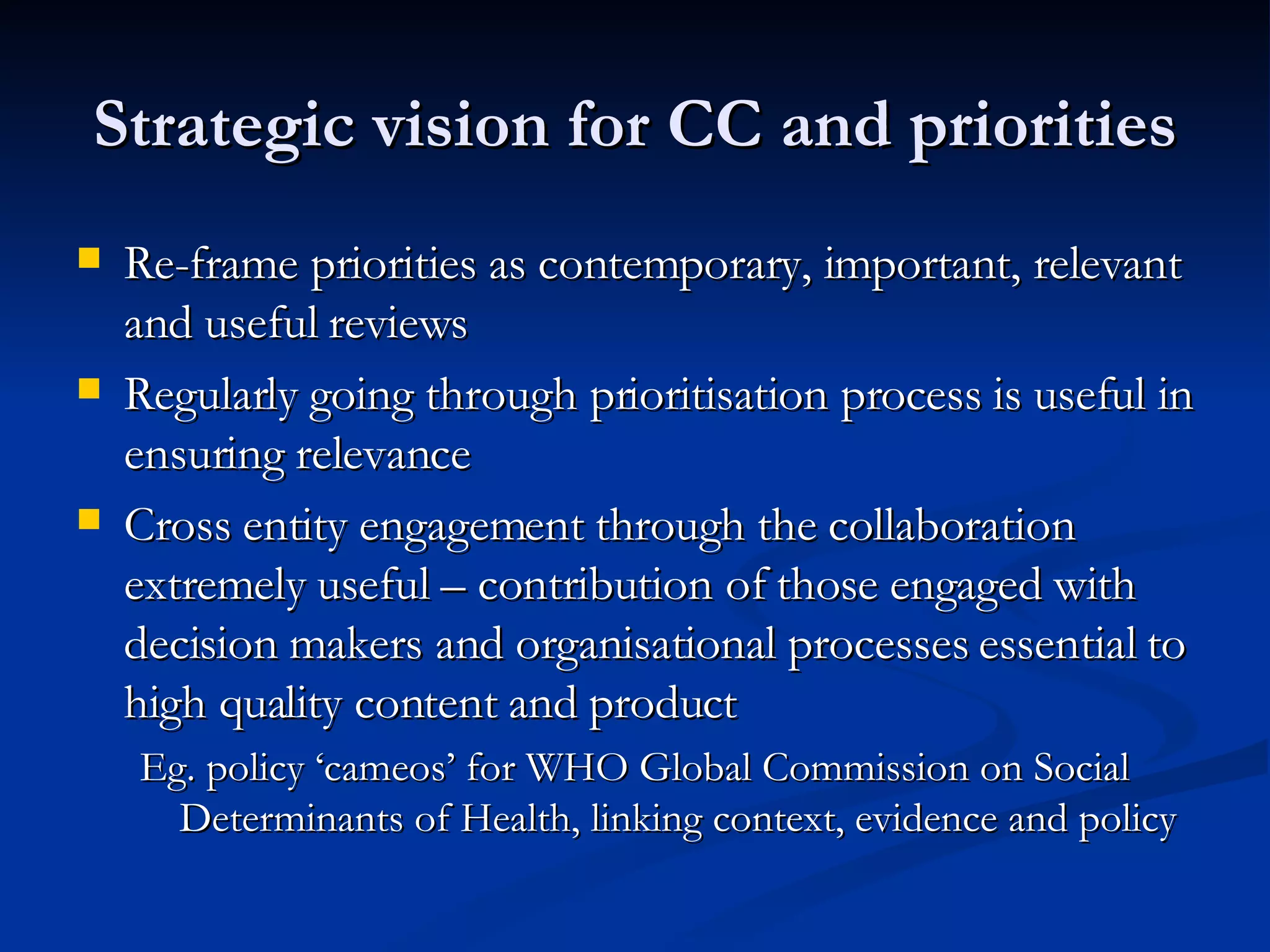 Strategic vision for CC and priorities Re-frame priorities as contemporary, important, relevant and useful reviews Regularly going through prioritisation process is useful in ensuring relevance Cross entity engagement through the collaboration extremely useful – contribution of those engaged with decision makers and organisational processes essential to high quality content and product Eg. policy ‘cameos’ for WHO Global Commission on Social Determinants of Health, linking context, evidence and policy 
