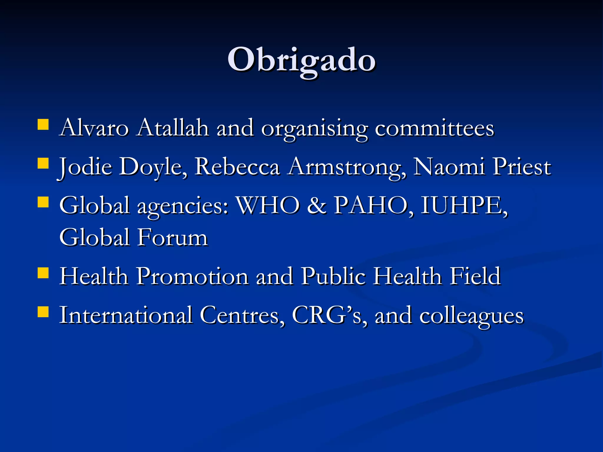 Obrigado Alvaro Atallah and organising committees Jodie Doyle, Rebecca Armstrong, Naomi Priest Global agencies: WHO & PAHO, IUHPE, Global Forum Health Promotion and Public Health Field International Centres, CRG’s, and colleagues 