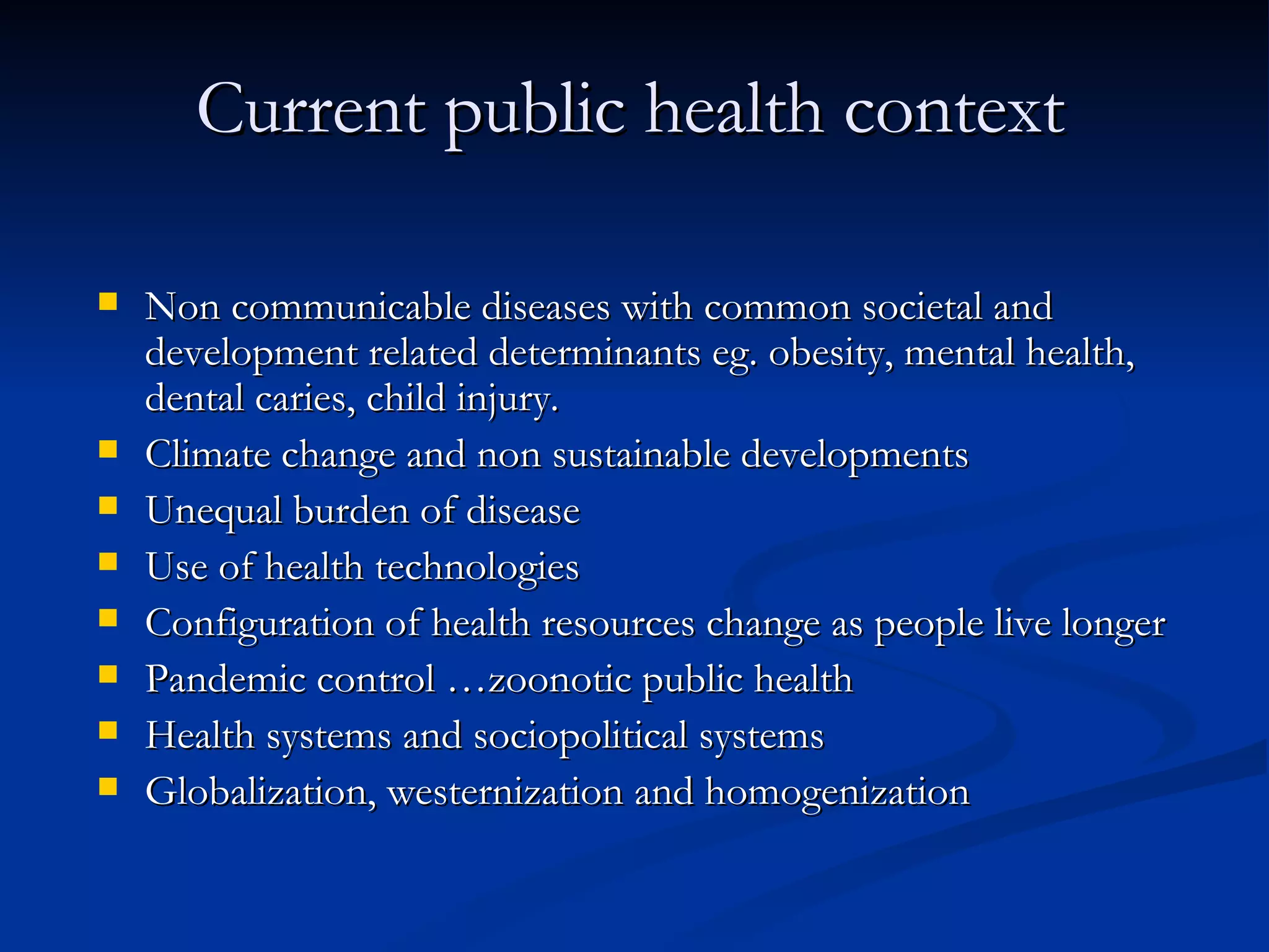 Current public health context Non communicable diseases with common societal and development related determinants eg. obesity, mental health, dental caries, child injury.  Climate change and non sustainable developments Unequal burden of disease Use of health technologies  Configuration of health resources change as people live longer  Pandemic control …zoonotic public health Health systems and sociopolitical systems  Globalization, westernization and homogenization  