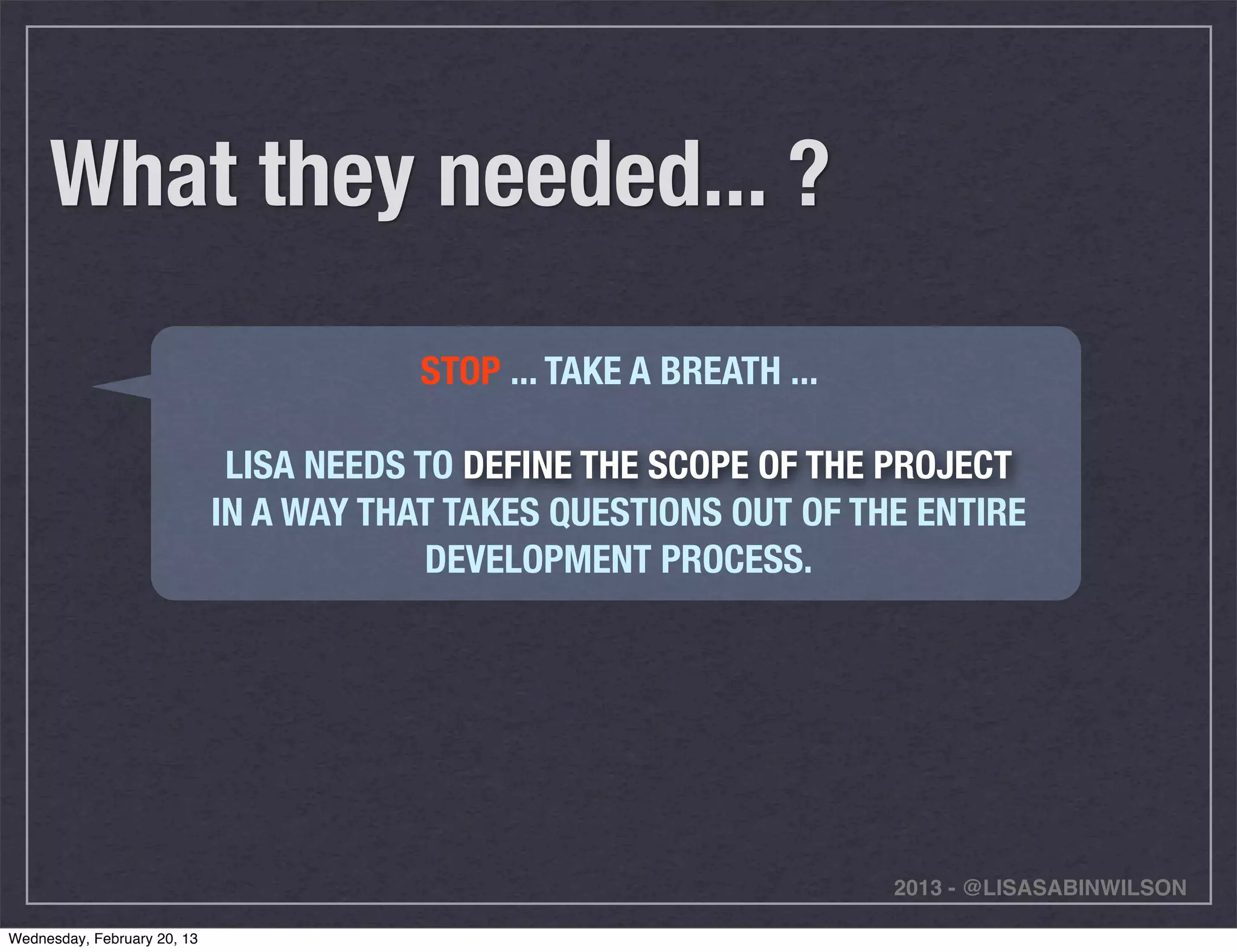 What they needed... ?
                                         STOP ... TAKE A BREATH ...

                              LISA NEEDS TO DEFINE THE SCOPE OF THE PROJECT
                             IN A WAY THAT TAKES QUESTIONS OUT OF THE ENTIRE
                                          DEVELOPMENT PROCESS.




                                                                      2013 - @LISASABINWILSON

Wednesday, February 20, 13
 