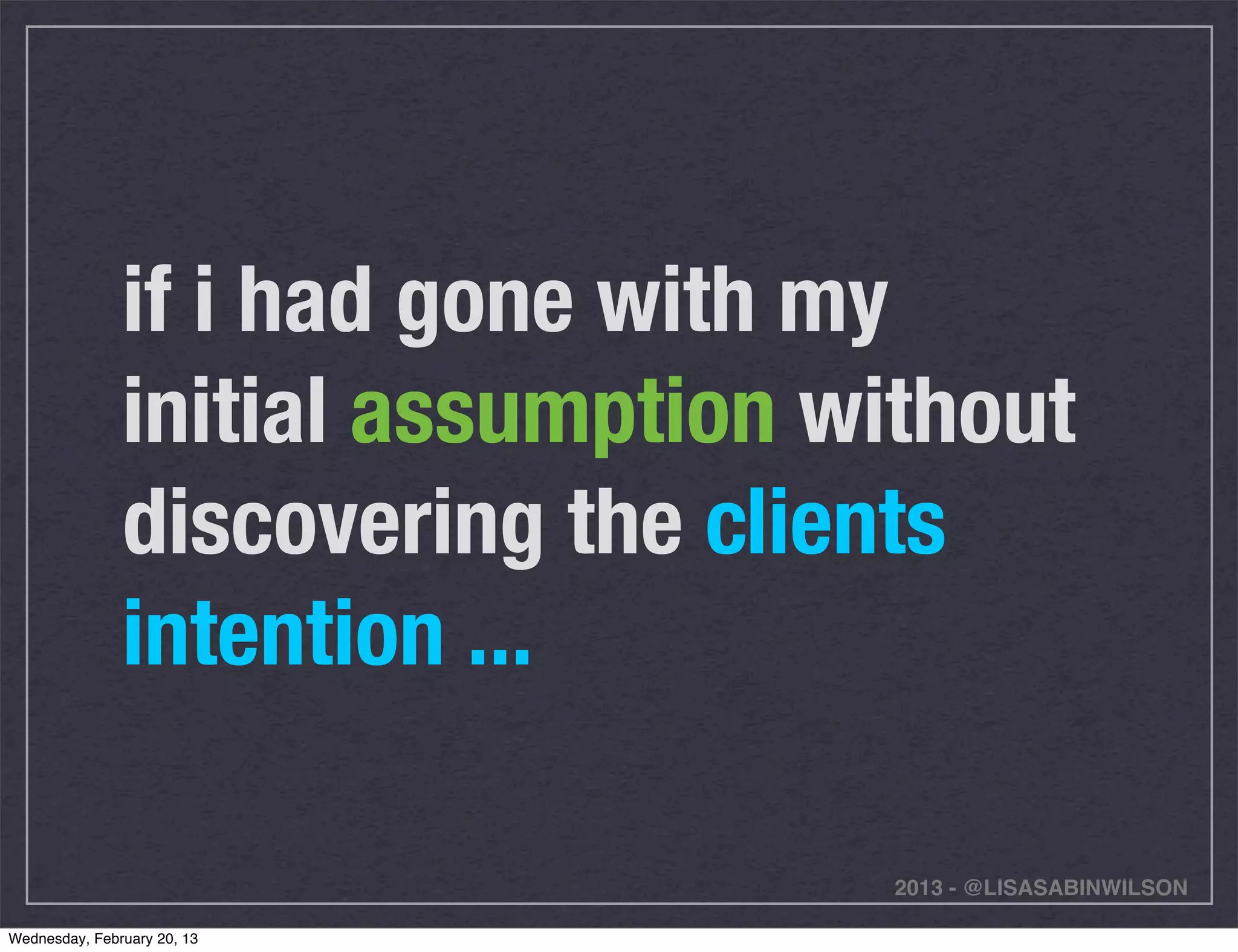 if i had gone with my
               initial assumption without
               discovering the clients
               intention ...

                                    2013 - @LISASABINWILSON

Wednesday, February 20, 13
 