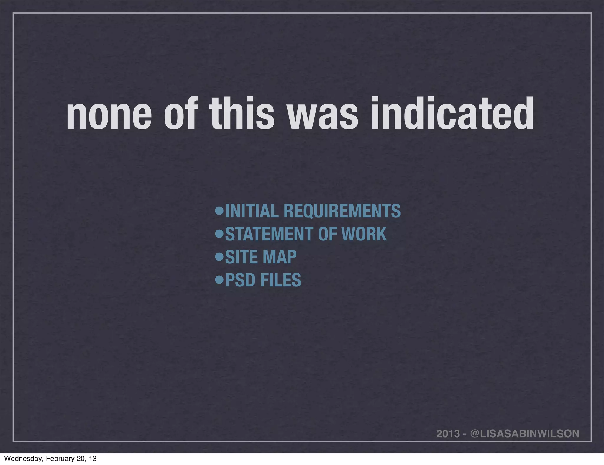 none of this was indicated

                             •INITIAL REQUIREMENTS
                             •STATEMENT OF WORK
                             •SITE MAP
                             •PSD FILES




                                                     2013 - @LISASABINWILSON

Wednesday, February 20, 13
 
