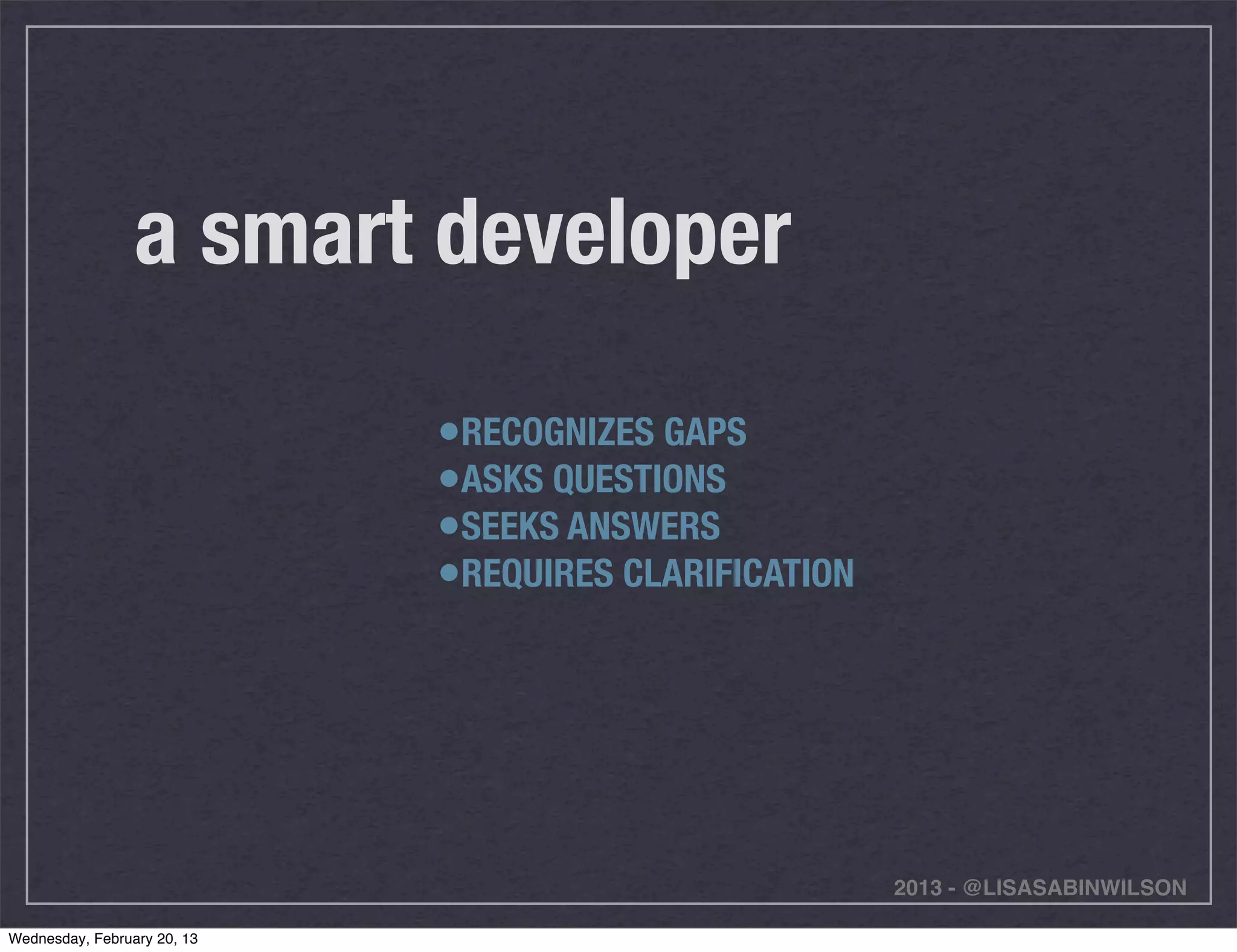a smart developer

                             •RECOGNIZES GAPS
                             •ASKS QUESTIONS
                             •SEEKS ANSWERS
                             •REQUIRES CLARIFICATION




                                                       2013 - @LISASABINWILSON

Wednesday, February 20, 13
 