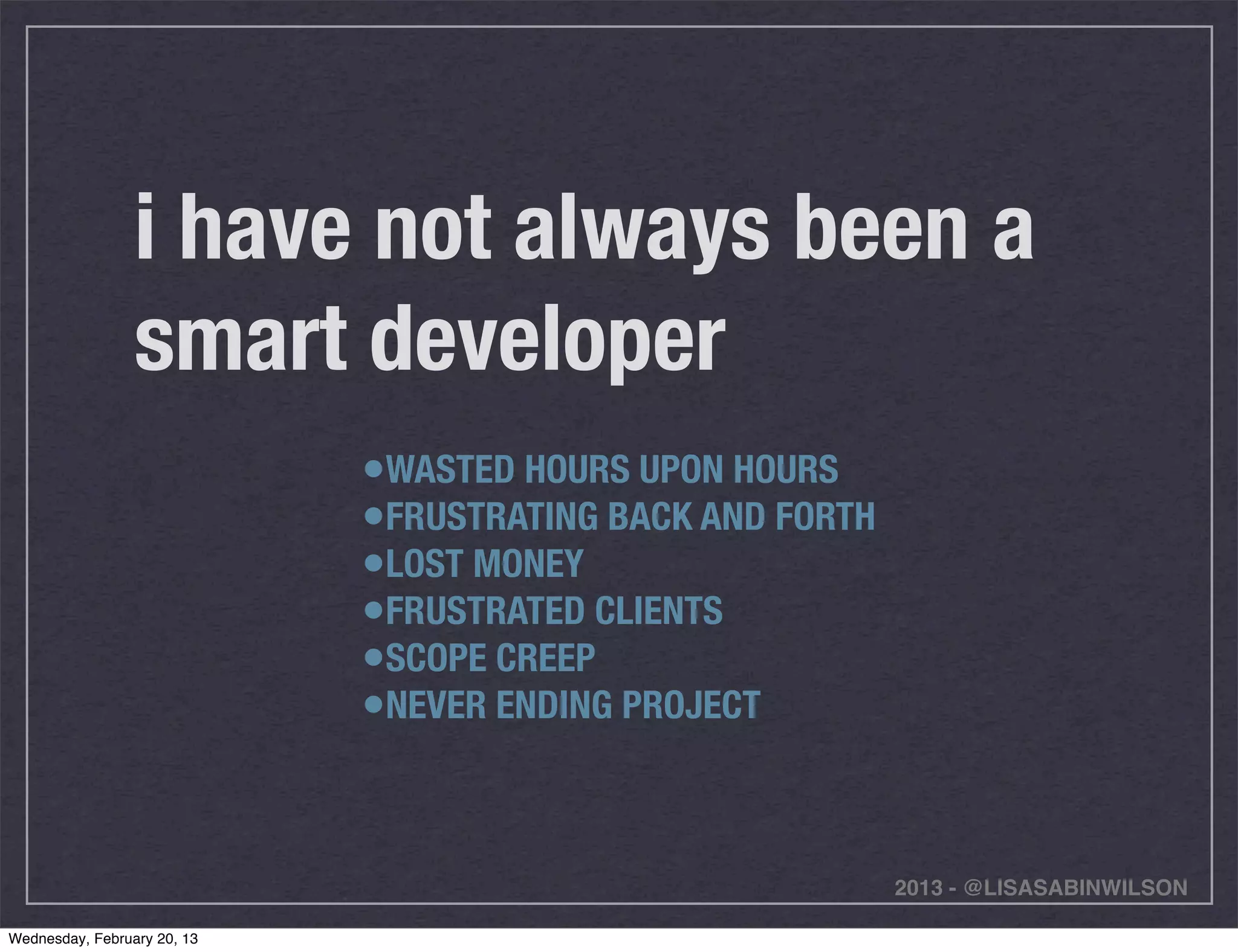 i have not always been a
                 smart developer
                             •WASTED HOURS UPON HOURS
                             •FRUSTRATING BACK AND FORTH
                             •LOST MONEY
                             •FRUSTRATED CLIENTS
                             •SCOPE CREEP
                             •NEVER ENDING PROJECT


                                                           2013 - @LISASABINWILSON

Wednesday, February 20, 13
 