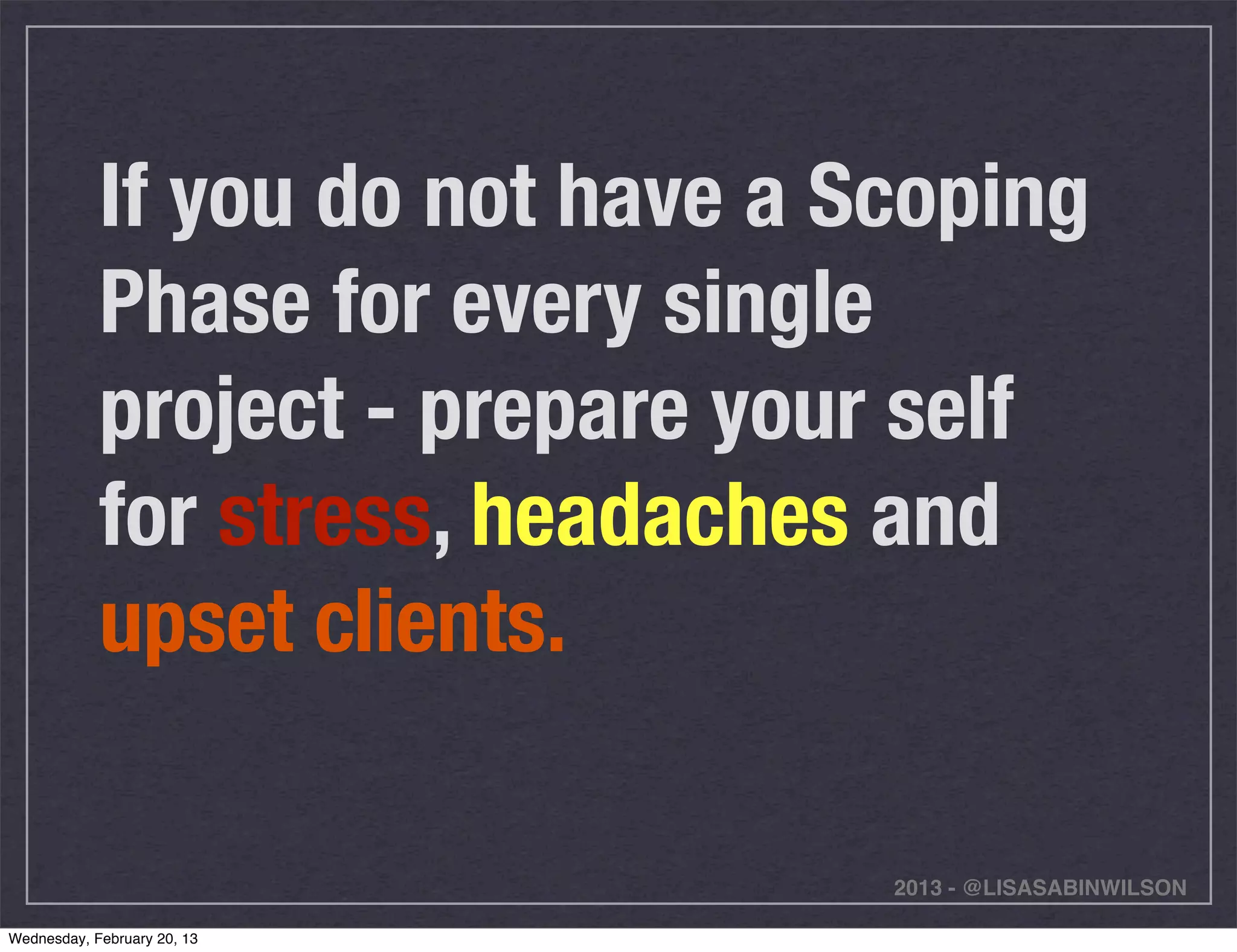 If you do not have a Scoping
            Phase for every single
            project - prepare your self
            for stress, headaches and
            upset clients.

                                  2013 - @LISASABINWILSON

Wednesday, February 20, 13
 