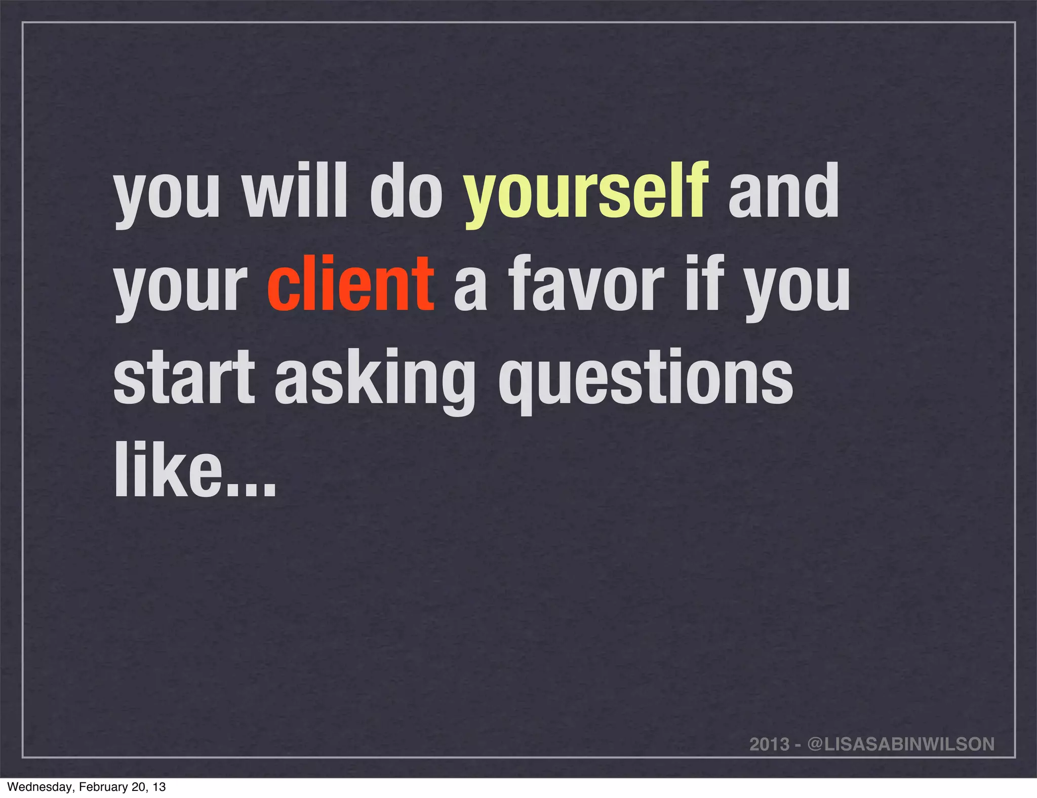 you will do yourself and
                 your client a favor if you
                 start asking questions
                 like...


                                       2013 - @LISASABINWILSON

Wednesday, February 20, 13
 