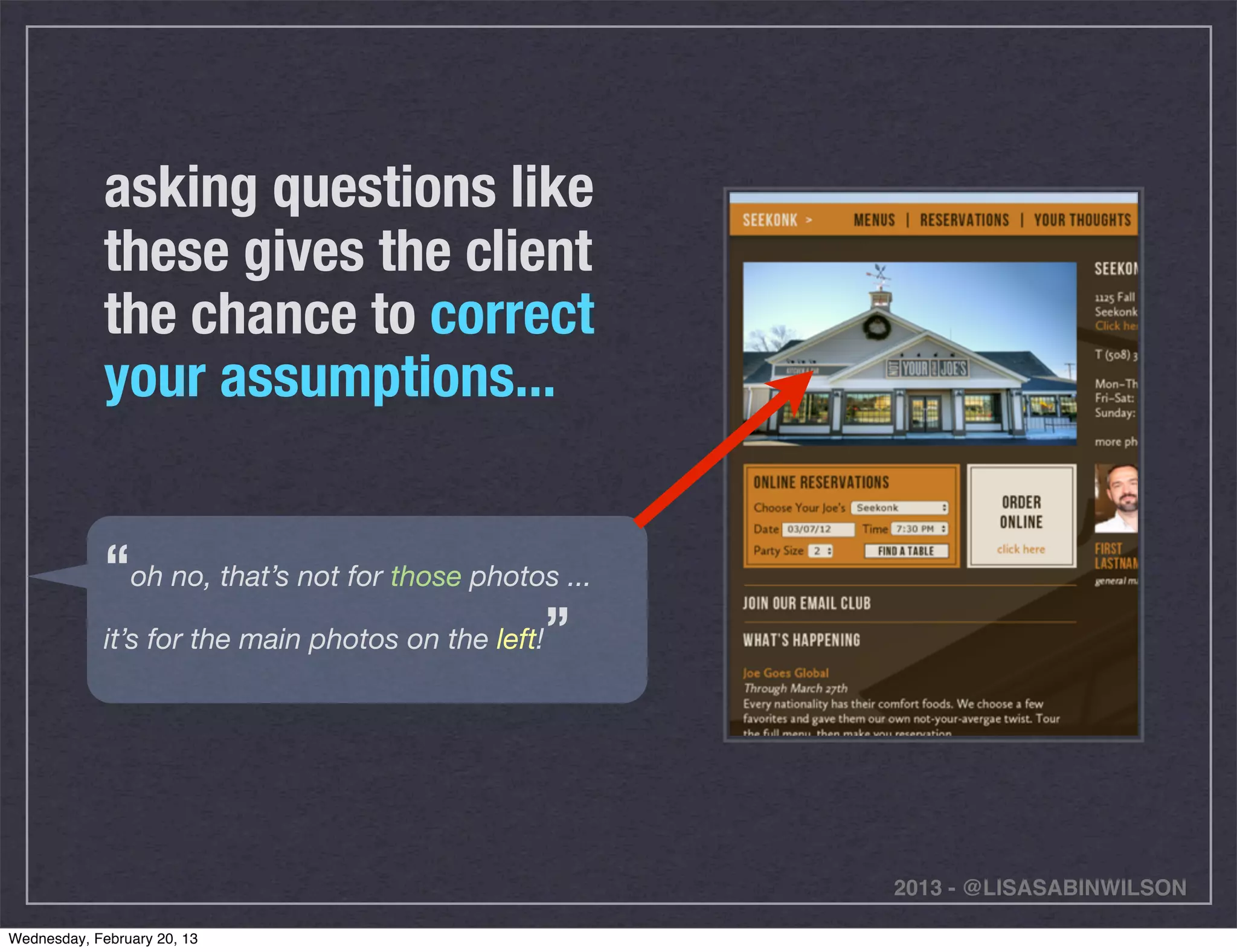 asking questions like
             these gives the client
             the chance to correct
             your assumptions...


             “oh no, that’s not for those photos ...
             it’s for the main photos on the left!”




                                                       2013 - @LISASABINWILSON

Wednesday, February 20, 13
 