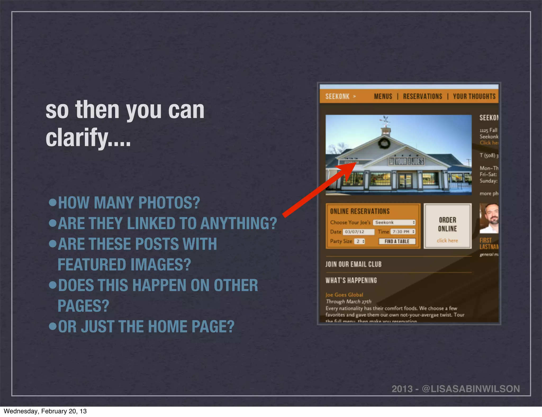 so then you can
             clarify....

             •HOW MANY PHOTOS?
             •ARE THEY LINKED TO ANYTHING?
             •ARE THESE POSTS WITH
              FEATURED IMAGES?
             •DOES THIS HAPPEN ON OTHER
              PAGES?
             •OR JUST THE HOME PAGE?

                                             2013 - @LISASABINWILSON

Wednesday, February 20, 13
 