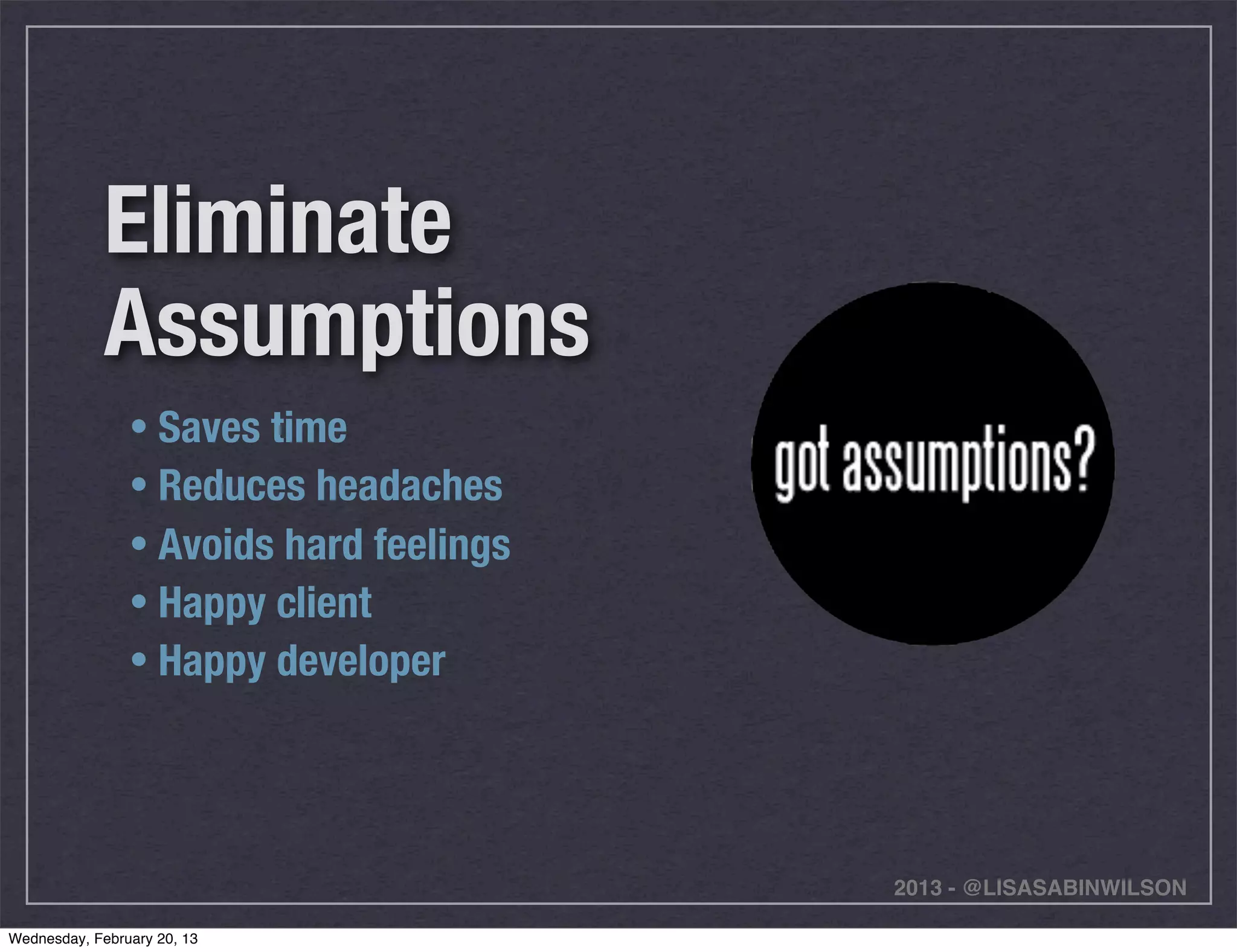 Eliminate
             Assumptions
                • Saves time
                • Reduces headaches
                • Avoids hard feelings
                • Happy client
                • Happy developer




                                         2013 - @LISASABINWILSON

Wednesday, February 20, 13
 