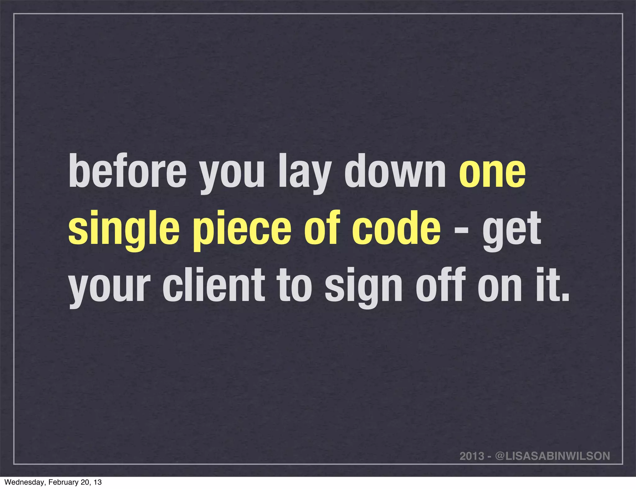 before you lay down one
                single piece of code - get
                your client to sign off on it.


                                       2013 - @LISASABINWILSON

Wednesday, February 20, 13
 