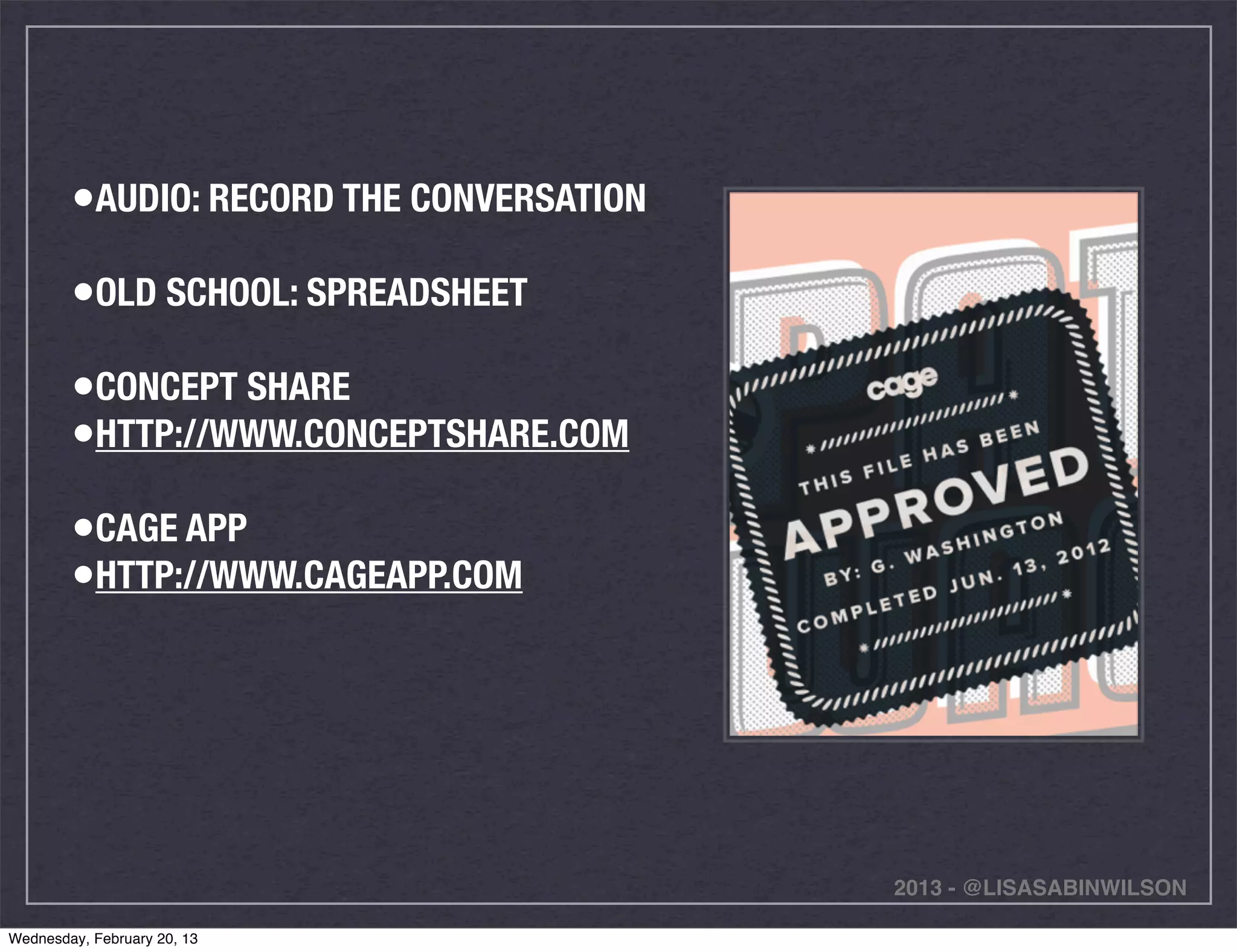 •AUDIO: RECORD THE CONVERSATION
        •OLD SCHOOL: SPREADSHEET
        •CONCEPT SHARE
        •HTTP://WWW.CONCEPTSHARE.COM
        •CAGE APP
        •HTTP://WWW.CAGEAPP.COM




                                          2013 - @LISASABINWILSON

Wednesday, February 20, 13
 