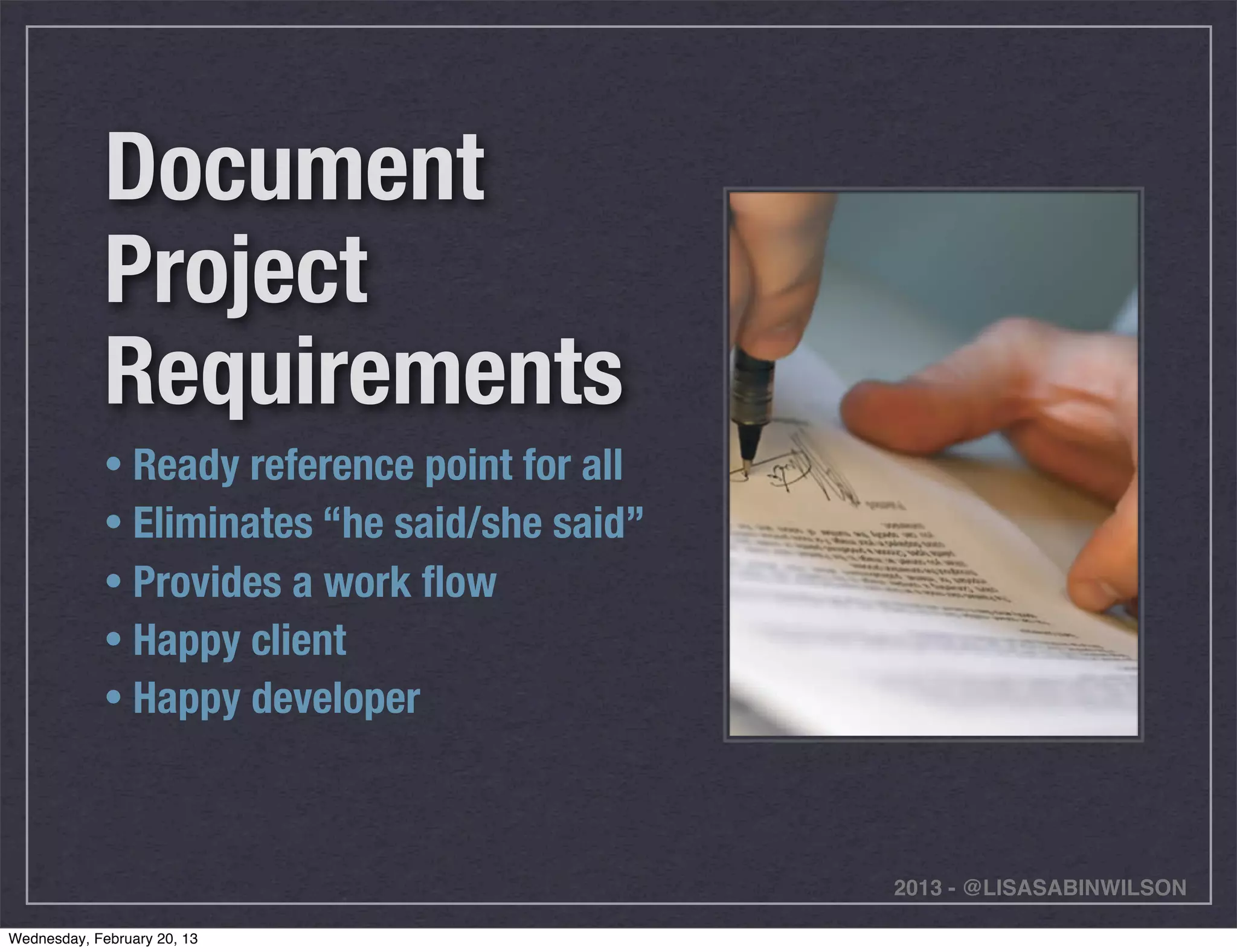 Document
             Project
             Requirements
             • Ready reference point for all
             • Eliminates “he said/she said”
             • Provides a work ﬂow
             • Happy client
             • Happy developer



                                               2013 - @LISASABINWILSON

Wednesday, February 20, 13
 