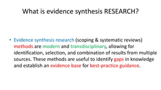 What is evidence synthesis RESEARCH?
• Evidence synthesis research (scoping & systematic reviews)
methods are modern and transdisciplinary, allowing for
identification, selection, and combination of results from multiple
sources. These methods are useful to identify gaps in knowledge
and establish an evidence base for best-practice guidance.
 