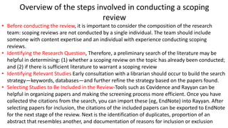 Overview of the steps involved in conducting a scoping
review
• Before conducting the review, it is important to consider the composition of the research
team: scoping reviews are not conducted by a single individual. The team should include
someone with content expertise and an individual with experience conducting scoping
reviews.
• Identifying the Research Question, Therefore, a preliminary search of the literature may be
helpful in determining: (1) whether a scoping review on the topic has already been conducted;
and (2) if there is sufficient literature to warrant a scoping review
• Identifying Relevant Studies Early consultation with a librarian should occur to build the search
strategy—keywords, databases—and further refine the strategy based on the papers found.
• Selecting Studies to Be Included in the Review-Tools such as Covidence and Rayyan can be
helpful in organizing papers and making the screening process more efficient. Once you have
collected the citations from the search, you can import these (eg, EndNote) into Rayyan. After
selecting papers for inclusion, the citations of the included papers can be exported to EndNote
for the next stage of the review. Next is the identification of duplicates, proportion of an
abstract that resembles another, and documentation of reasons for inclusion or exclusion
 