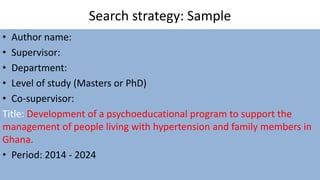 Search strategy: Sample
• Author name:
• Supervisor:
• Department:
• Level of study (Masters or PhD)
• Co-supervisor:
Title: Development of a psychoeducational program to support the
management of people living with hypertension and family members in
Ghana.
• Period: 2014 - 2024
 