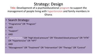 Strategy: Design
• Search Strategy:
• “Programme” OR “Program”
• AND
• “Support”
• AND
• “Hypertension” OR “High blood pressure” OR “Elevated blood pressure” OR “HTN”
OR “Hypertensive” OR “HPT”
• AND
• “Management” OR “Treatment” OR “Intervention” OR “Therapy” OR “Control”
Title: Development of a psychoeducational program to support the
management of people living with hypertension and family members in
Ghana.
 