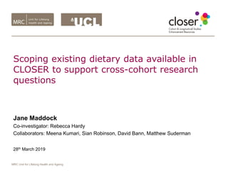 MRC Unit for Lifelong Health and Ageing
Scoping existing dietary data available in
CLOSER to support cross-cohort research
questions
Jane Maddock
Co-investigator: Rebecca Hardy
Collaborators: Meena Kumari, Sian Robinson, David Bann, Matthew Suderman
28th March 2019
 