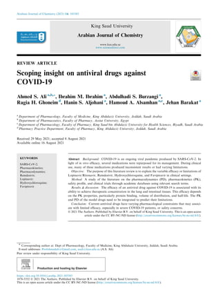 REVIEW ARTICLE
Scoping insight on antiviral drugs against
COVID-19
Ahmed S. Ali a,b,*, Ibrahim M. Ibrahim a
, Abdulhadi S. Burzangi a
,
Ragia H. Ghoneim d
, Hanin S. Aljohani a
, Hamoud A. Alsamhan a,c
, Jehan Barakat a
a
Department of Pharmacology, Faculty of Medicine, King Abdulaziz University, Jeddah, Saudi Arabia
b
Department of Pharmaceutics, Faculty of Pharmacy, Assiut University, Egypt
c
Department of Pharmacology, Faculty of Pharmacy, King Saud bin Abdulaziz University for Health Sciences, Riyadh, Saudi Arabia
d
Pharmacy Practice Department, Faculty of Pharmacy, King Abdulaziz University, Jeddah, Saudi Arabia
Received 29 May 2021; accepted 8 August 2021
Available online 16 August 2021
KEYWORDS
SARS-CoV-2;
Pharmacokinetics;
Pharmacodynamics;
Remdesivir;
Lopinavir;
Hydroxychloroquine;
Favipiravir
Abstract Background: COVID-19 is an ongoing viral pandemic produced by SARS-CoV-2. In
light of in vitro efficacy, several medications were repurposed for its management. During clinical
use, many of these medications produced inconsistent results or had varying limitations.
Objective: The purpose of this literature review is to explain the variable efficacy or limitations of
Lopinavir/Ritonavir, Remdesivir, Hydroxychloroquine, and Favipiravir in clinical settings.
Method: A study of the literature on the pharmacodynamics (PD), pharmacokinetics (PK),
safety profile, and clinical trials through academic databases using relevant search terms.
Results & discussion: The efficacy of an antiviral drug against COVID-19 is associated with its
ability to achieve therapeutic concentration in the lung and intestinal tissues. This efficacy depends
on the PK properties, particularly protein binding, volume of distribution, and half-life. The PK
and PD of the model drugs need to be integrated to predict their limitations.
Conclusion: Current antiviral drugs have varying pharmacological constraints that may associ-
ate with limited efficacy, especially in severe COVID-19 patients, or safety concerns.
Ó 2021 The Authors. Published by Elsevier B.V. on behalf of King Saud University. This is an open access
article under the CC BY-NC-ND license (http://creativecommons.org/licenses/by-nc-nd/4.0/).
* Corresponding author at: Dept of Pharmacology, Faculty of Medicine, King Abdulaziz University, Jeddah, Saudi Arabia.
E-mail addresses: Profahmedali@Gmail.com, asali@kau.edu.sa (A.S. Ali).
Peer review under responsibility of King Saud University.
Production and hosting by Elsevier
Arabian Journal of Chemistry (2021) 14, 103385
King Saud University
Arabian Journal of Chemistry
www.ksu.edu.sa
www.sciencedirect.com
https://doi.org/10.1016/j.arabjc.2021.103385
1878-5352 Ó 2021 The Authors. Published by Elsevier B.V. on behalf of King Saud University.
This is an open access article under the CC BY-NC-ND license (http://creativecommons.org/licenses/by-nc-nd/4.0/).
 