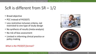 Dr. D. Y. Patil Dental College and Hospital, Pune Department of Public Health Dentistry
Dr. S. A. Rizwan, M.D.,Scoping reviews: An introduction
ScR is different from SR – 1/2
• Broad objective
• PCC instead of PICO(ST)
• Less restrictive inclusion criteria, not
restricted to one type of study design
• No synthesis of results (meta-analysis)
• No risk of bias assessment
• Limited in informing clinical practice or
policy making
What is the PICO(ST) format?
 