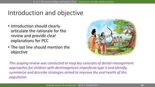 Dr. D. Y. Patil Dental College and Hospital, Pune Department of Public Health Dentistry
Dr. S. A. Rizwan, M.D.,Scoping reviews: An introduction
Introduction and objective
• Introduction should clearly
articulate the rationale for the
review and provide clear
explanations for PCC
• The last line should mention the
objective
This scoping review was conducted to map key concepts of dental management
approaches for children with dentinogenesis imperfecta type II and identify,
summarize and describe strategies aimed to improve the oral health of this
population.
 