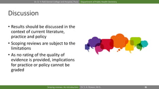 Dr. D. Y. Patil Dental College and Hospital, Pune Department of Public Health Dentistry
Dr. S. A. Rizwan, M.D.,Scoping reviews: An introduction
Discussion
• Results should be discussed in the
context of current literature,
practice and policy
• Scoping reviews are subject to the
limitations
• As no rating of the quality of
evidence is provided, implications
for practice or policy cannot be
graded
 