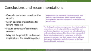 Dr. D. Y. Patil Dental College and Hospital, Pune Department of Public Health Dentistry
Dr. S. A. Rizwan, M.D.,Scoping reviews: An introduction
Conclusions and recommendations
• Overall conclusion based on the
results
• Clear, specific implications for
future research
• Future conduct of systematic
reviews
• May not be possible to develop
implications for practice/policy
Regardless of the considered irrigation solution, most
existing cases corroborate the occurrence of some
damage to the mechanical properties of endodontically
treated teeth.
The findings from this scoping review show that aesthetic
perception is not directly related to acceptability and
satisfaction of patients and parents but related to a lower
professional's acceptance. Therefore, it is recommended
that professionals should be encouraged to offer this
treatment to patients and their parents, better advising
them about the facilities and effectiveness of the Silver
Diamine Fluoride technique.
 