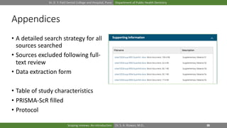 Dr. D. Y. Patil Dental College and Hospital, Pune Department of Public Health Dentistry
Dr. S. A. Rizwan, M.D.,Scoping reviews: An introduction
Appendices
• A detailed search strategy for all
sources searched
• Sources excluded following full-
text review
• Data extraction form
• Table of study characteristics
• PRISMA-ScR filled
• Protocol
 
