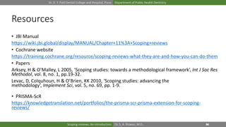 Dr. D. Y. Patil Dental College and Hospital, Pune Department of Public Health Dentistry
Dr. S. A. Rizwan, M.D.,Scoping reviews: An introduction
Resources
• JBI Manual
https://wiki.jbi.global/display/MANUAL/Chapter+11%3A+Scoping+reviews
• Cochrane website
https://training.cochrane.org/resource/scoping-reviews-what-they-are-and-how-you-can-do-them
• Papers
Arksey, H & O’Malley, L 2005, ‘Scoping studies: towards a methodological framework’, Int J Soc Res
Methodol, vol. 8, no. 1, pp.19-32.
Levac, D, Colquhoun, H & O’Brien, KK 2010, ‘Scoping studies: advancing the
methodology’, Implement Sci, vol. 5, no. 69, pp. 1-9.
• PRISMA-ScR
https://knowledgetranslation.net/portfolios/the-prisma-scr-prisma-extension-for-scoping-
reviews/
 