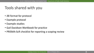Dr. D. Y. Patil Dental College and Hospital, Pune Department of Public Health Dentistry
Dr. S. A. Rizwan, M.D.,Scoping reviews: An introduction
Tools shared with you
• JBI format for protocol
• Example protocol
• Example studies
• Gail Davidson Workbook for practice
• PRISMA-ScR checklist for reporting a scoping review
 