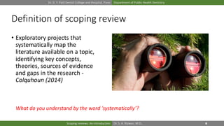 Dr. D. Y. Patil Dental College and Hospital, Pune Department of Public Health Dentistry
Dr. S. A. Rizwan, M.D.,Scoping reviews: An introduction
Definition of scoping review
• Exploratory projects that
systematically map the
literature available on a topic,
identifying key concepts,
theories, sources of evidence
and gaps in the research -
Colquhoun (2014)
What do you understand by the word ‘systematically’?
 