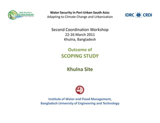 Water Security in Peri-Urban South Asia:
    Adapting to Climate Change and Urbanization


       Second Coordination Workshop
                22-26 March 2011
               Khulna, Bangladesh

                 Outcome of
             SCOPING STUDY

                 Khulna Site




     Institute of Water and Flood Management,
Bangladesh University of Engineering and Technology
 