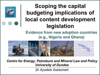 Scoping the capital
            budgeting implications of
           local content development
                   legislation
           Evidence from new adoption countries
                 (e.g., Nigeria and Ghana)




Centre for Energy, Petroleum and Mineral Law and Policy
                  University of Dundee
                  Dr Ayodele Asekomeh
 