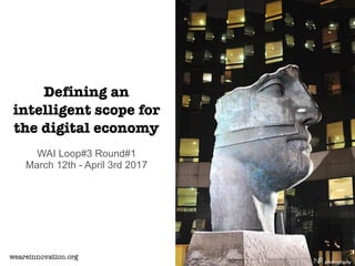 Defining an
intelligent scope for
the digital economy
WAI Loop#3 Round#1
March 12th - April 3rd 2017
weareinnovation.org
 