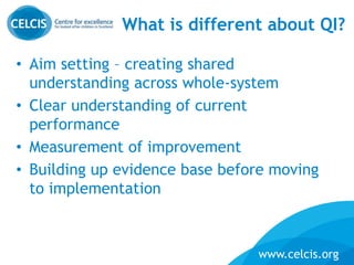 www.celcis.org
What is different about QI?
• Aim setting – creating shared
understanding across whole-system
• Clear understanding of current
performance
• Measurement of improvement
• Building up evidence base before moving
to implementation
 