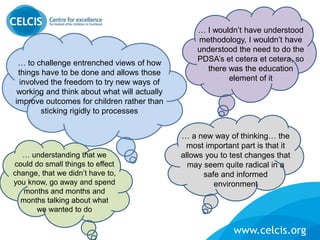 www.celcis.org
:
… I wouldn’t have understood
methodology, I wouldn’t have
understood the need to do the
PDSA’s et cetera et cetera, so
there was the education
element of it
… to challenge entrenched views of how
things have to be done and allows those
involved the freedom to try new ways of
working and think about what will actually
improve outcomes for children rather than
sticking rigidly to processes
… a new way of thinking… the
most important part is that it
allows you to test changes that
may seem quite radical in a
safe and informed
environment
… understanding that we
could do small things to effect
change, that we didn’t have to,
you know, go away and spend
months and months and
months talking about what
we wanted to do
 