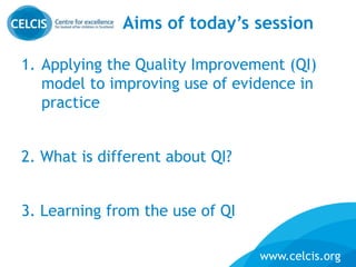 www.celcis.org
Aims of today’s session
1. Applying the Quality Improvement (QI)
model to improving use of evidence in
practice
2. What is different about QI?
3. Learning from the use of QI
 