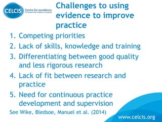 www.celcis.org
Challenges to using
evidence to improve
practice
1. Competing priorities
2. Lack of skills, knowledge and training
3. Differentiating between good quality
and less rigorous research
4. Lack of fit between research and
practice
5. Need for continuous practice
development and supervision
See Wike, Bledsoe, Manuel et al. (2014)
 