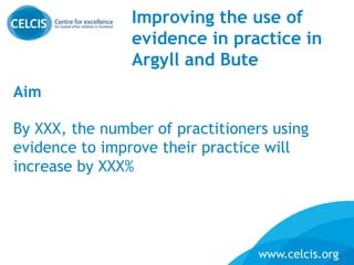 www.celcis.org
Improving the use of
evidence in practice in
Argyll and Bute
Aim
By XXX, the number of practitioners using
evidence to improve their practice will
increase by XXX%
 
