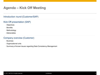 © 2011 SAP AG. All rights reserved. 3
Confidential
Agenda – Kick Off Meeting
A
Introduction round (Customer/SAP)
Kick Off presentation (SAP)
 Objectives
 Benefits
 Methodology
 Deliverables
Company overview (Customer)
 Business
 Organizational units
 Summary of known issues regarding Data Consistency Management
 
