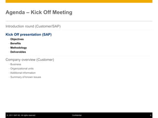 © 2011 SAP AG. All rights reserved. 6
Confidential
Agenda – Kick Off Meeting
A
Introduction round (Customer/SAP)
Kick Off presentation (SAP)
 Objectives
 Benefits
 Methodology
 Deliverables
Company overview (Customer)
 Business
 Organizational units
 Additional information
 Summary of known issues
 