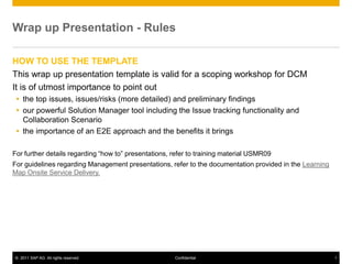 © 2011 SAP AG. All rights reserved. 1
Confidential
Wrap up Presentation - Rules
HOW TO USE THE TEMPLATE
This wrap up presentation template is valid for a scoping workshop for DCM
It is of utmost importance to point out
 the top issues, issues/risks (more detailed) and preliminary findings
 our powerful Solution Manager tool including the Issue tracking functionality and
Collaboration Scenario
 the importance of an E2E approach and the benefits it brings
For further details regarding “how to” presentations, refer to training material USMR09
For guidelines regarding Management presentations, refer to the documentation provided in the Learning
Map Onsite Service Delivery.
 