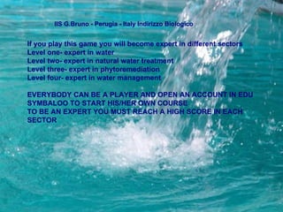 IIS G.Bruno - Perugia - Italy Indirizzo Biologico  If you play this game you will become expert in different sectors Level one- expert in water  Level two- expert in natural water treatment  Level three- expert in phytoremediation  Level four- expert in water management  EVERYBODY CAN BE A PLAYER AND OPEN AN ACCOUNT IN EDU SYMBALOO TO START HIS/HER OWN COURSE  TO BE AN EXPERT YOU MUST REACH A HIGH SCORE IN EACH SECTOR  