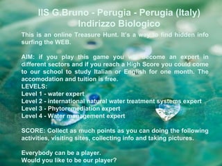 IIS G.Bruno - Perugia - Perugia (Italy)
              Indirizzo Biologico
This is an online Treasure Hunt. It’s a way to find hidden info
surfing the WEB.

AIM: if you play this game you will become an expert in
different sectors and if you reach a High Score you could come
to our school to study Italian or English for one month. The
accomodation and tuition is free.
LEVELS:
Level 1 - water expert
Level 2 - international natural water treatment systems expert
Level 3 - Phytoremediation expert
Level 4 - Water management expert

SCORE: Collect as much points as you can doing the following
activities, visiting sites, collecting info and taking pictures.

Everybody can be a player.
Would you like to be our player?
 