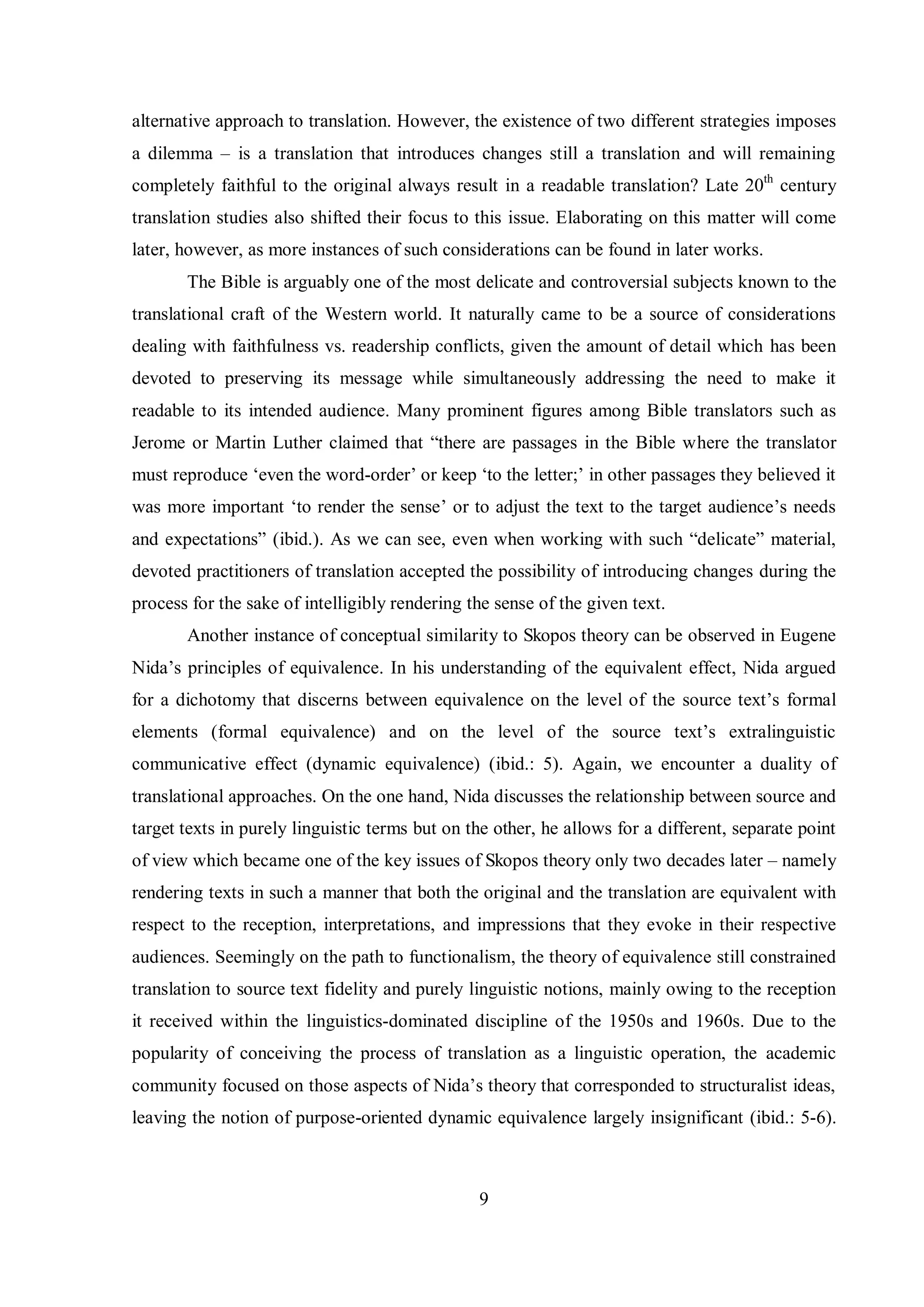 alternative approach to translation. However, the existence of two different strategies imposes 
a dilemma – is a translation that introduces changes still a translation and will remaining 
completely faithful to the original always result in a readable translation? Late 20th century 
translation studies also shifted their focus to this issue. Elaborating on this matter will come 
later, however, as more instances of such considerations can be found in later works. 
The Bible is arguably one of the most delicate and controversial subjects known to the 
translational craft of the Western world. It naturally came to be a source of considerations 
dealing with faithfulness vs. readership conflicts, given the amount of detail which has been 
devoted to preserving its message while simultaneously addressing the need to make it 
readable to its intended audience. Many prominent figures among Bible translators such as 
Jerome or Martin Luther claimed that “there are passages in the Bible where the translator 
must reproduce „even the word-order‟ or keep „to the letter;‟ in other passages they believed it 
was more important „to render the sense‟ or to adjust the text to the target audience‟s needs 
and expectations” (ibid.). As we can see, even when working with such “delicate” material, 
devoted practitioners of translation accepted the possibility of introducing changes during the 
process for the sake of intelligibly rendering the sense of the given text. 
Another instance of conceptual similarity to Skopos theory can be observed in Eugene 
Nida‟s principles of equivalence. In his understanding of the equivalent effect, Nida argued 
for a dichotomy that discerns between equivalence on the level of the source text‟s formal 
elements (formal equivalence) and on the level of the source text‟s extralinguistic 
communicative effect (dynamic equivalence) (ibid.: 5). Again, we encounter a duality of 
translational approaches. On the one hand, Nida discusses the relationship between source and 
target texts in purely linguistic terms but on the other, he allows for a different, separate point 
of view which became one of the key issues of Skopos theory only two decades later – namely 
rendering texts in such a manner that both the original and the translation are equivalent with 
respect to the reception, interpretations, and impressions that they evoke in their respective 
audiences. Seemingly on the path to functionalism, the theory of equivalence still constrained 
translation to source text fidelity and purely linguistic notions, mainly owing to the reception 
it received within the linguistics-dominated discipline of the 1950s and 1960s. Due to the 
popularity of conceiving the process of translation as a linguistic operation, the academic 
community focused on those aspects of Nida‟s theorв that corresponded to structuralist ideas, 
leaving the notion of purpose-oriented dynamic equivalence largely insignificant (ibid.: 5-6). 
9 
 